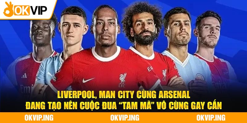 Liverpool, Man City cùng Arsenal đang tạo nên cuộc đua “tam mã” vô cùng gay cấn