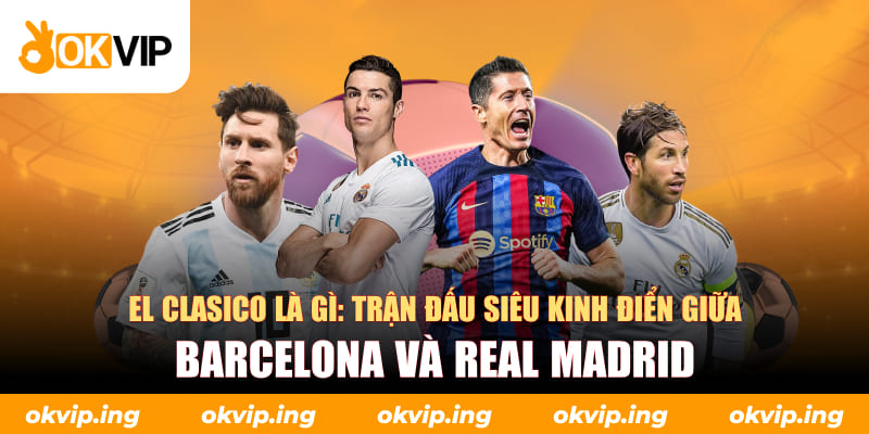 El Clasico là gì: Trận đấu siêu kinh điển giữa Barcelona và Real Madrid
